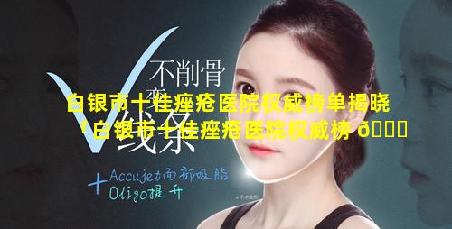 白银市十佳痤疮医院权威榜单揭晓「白银市十佳痤疮医院权威榜 🍀 单揭晓图片」